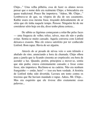 Chips...” Uma velha pilhéria, essa de fazer os alunos novos
pensar que o nome dele era realmente Chips; a brincadeira era
quase tradicional. Pouco lhe importava. “Adeus, Mr. Chips...”
Lembrava-se de que, na véspera do dia de seu casamento,
Kathie usara essa mesma frase, troçando delicadamente do ar
sério que ele tinha naquele tempo. Pensou: Ninguém há de me
considerar sério hoje em dia, disso tenho plena certeza...
De súbito as lágrimas começaram a rolar-lhe pelas faces
— uma fraqueza de velho; tolice, talvez, mas ele não o podia
evitar. Sentia-se muito cansado. Aquela conversa com Linford
deixara-o exausto. Mas ele estava satisfeito por ter conhecido
Linford. Bom rapaz. Havia de ser alguém.
Através do ar pesado de névoa veio o som trêmulo e
abafado do sino, anunciando a hora da chamada. Chips olhou
para a janela que ia ficando cinzenta ao crepúsculo; era hora de
acender a luz. Quando, porém, principiou a mover-se, sentiu
que não podia; estava extremamente cansado; e fosse como
fosse, não importava. Reclinou-se na cadeira. Não era nenhum
franguinho — então, hein? — isso era bem verdade. A história
de Linford tinha sido divertida. Lavrara um tento contra os
trocistas que lhe haviam mandado o rapaz. Adeus, Mr. Chips...
Mas era esquisito que ele tivesse dito exatamente essas
palavras...
 