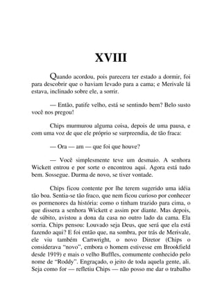 XVIII
uando acordou, pois parecera ter estado a dormir, foi
para descobrir que o haviam levado para a cama; e Merivale lá
estava, inclinado sobre ele, a sorrir.
— Então, patife velho, está se sentindo bem? Belo susto
você nos pregou!
Chips murmurou alguma coisa, depois de uma pausa, e
com uma voz de que ele próprio se surpreendia, de tão fraca:
— Ora — am — que foi que houve?
— Você simplesmente teve um desmaio. A senhora
Wickett entrou e por sorte o encontrou aqui. Agora está tudo
bem. Sossegue. Durma de novo, se tiver vontade.
Chips ficou contente por lhe terem sugerido uma idéia
tão boa. Sentia-se tão fraco, que nem ficou curioso por conhecer
os pormenores da história: como o tinham trazido para cima, o
que dissera a senhora Wickett e assim por diante. Mas depois,
de súbito, avistou a dona da casa no outro lado da cama. Ela
sorria. Chips pensou: Louvado seja Deus, que será que ela está
fazendo aqui? E foi então que, na sombra, por trás de Merivale,
ele viu também Cartwright, o novo Diretor (Chips o
considerava “novo”, embora o homem estivesse em Brookfield
desde 1919) e mais o velho Buffles, comumente conhecido pelo
nome de “Roddy”. Engraçado, o jeito de toda aquela gente, ali.
Seja como for — refletiu Chips — não posso me dar o trabalho
 