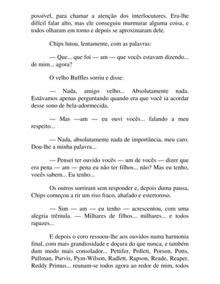 possível, para chamar a atenção dos interlocutores. Era-lhe
difícil falar alto, mas ele conseguiu murmurar alguma coisa, e
todos olharam em torno e depois se aproximaram dele.
Chips lutou, lentamente, com as palavras:
— Que... que foi — am — que vocês estavam dizendo...
de mim... agora?
O velho Buffles sorriu e disse:
— Nada, amigo velho... Absolutamente nada.
Estávamos apenas perguntando quando era que você ia acordar
desse sono de bela-adormecida.
— Mas —am — eu ouvi vocês... falando a meu
respeito...
— Nada, absolutamente nada de importância, meu caro.
Dou-lhe a minha palavra...
— Pensei ter ouvido vocês — um de vocês — dizer que
era pena — am — pena eu não ter filhos... não? Mas eu tenho,
vocês sabem... Eu tenho...
Os outros sorriram sem responder e, depois duma pausa,
Chips começou a rir um riso fraco, abafado e estertoroso.
— Sim — am — eu tenho — acrescentou, com uma
alegria trêmula. — Milhares de filhos... milhares... e todos
rapazes...
E depois o coro ressoou-lhe aos ouvidos numa harmonia
final, com mais grandiosidade e doçura do que nunca, e também
dum modo mais consolador... Pettifer, Pollett, Porson, Potts,
Pullman, Purvis, Pym-Wilson, Radlett, Rapson, Reade, Reaper,
Reddy Primus... reunam-se todos agora ao redor de mim, todos
 