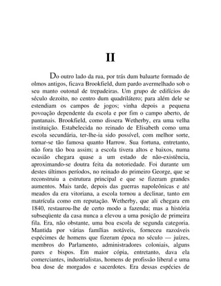 II
o outro lado da rua, por trás dum baluarte formado de
olmos antigos, ficava Brookfield, dum pardo avermelhado sob o
seu manto outonal de trepadeiras. Um grupo de edifícios do
século dezoito, no centro dum quadrilátero; para além dele se
estendiam os campos de jogos; vinha depois a pequena
povoação dependente da escola e por fim o campo aberto, de
pantanais. Brookfield, como dissera Wetherby, era uma velha
instituição. Estabelecida no reinado de Elisabeth como uma
escola secundária, ter-lhe-ia sido possível, com melhor sorte,
tornar-se tão famosa quanto Harrow. Sua fortuna, entretanto,
não fora tão boa assim; a escola tivera altos e baixos, numa
ocasião chegara quase a um estado de não-existência,
aproximando-se doutra feita da notoriedade. Foi durante um
destes últimos períodos, no reinado do primeiro George, que se
reconstruiu a estrutura principal e que se fizeram grandes
aumentos. Mais tarde, depois das guerras napoleônicas e até
meados da era vitoriana, a escola tornou a declinar, tanto em
matrícula como em reputação. Wetherby, que ali chegara em
1840, restaurou-lhe de certo modo a fazenda; mas a história
subseqüente da casa nunca a elevou a uma posição de primeira
fila. Era, não obstante, uma boa escola de segunda categoria.
Mantida por várias famílias notáveis, forneceu razoáveis
espécimes de homens que fizeram época no século — juízes,
membros do Parlamento, administradores coloniais, alguns
pares e bispos. Em maior cópia, entretanto, dava ela
comerciantes, industrialistas, homens de profissão liberal e uma
boa dose de morgados e sacerdotes. Era dessas espécies de
 