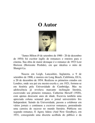 O Autor
“James Hilton (9 de setembro de 1900 - 20 de dezembro
de 1954) foi escritor inglês de romances e roteiros para o
cinema. Sua obra de maior destaque é o romance de 1933 Lost
Horizon (Horizonte Perdido), em que idealiza o mito de
Shangri-La.
Nasceu em Leigh, Lancashire, Inglaterra, a 9 de
setembro de 1900, e morreu em Long Beach, Califórnia, EUA,
a 20 de dezembro de 1954. Realizou os primeiros estudos em
Londres, onde seu pai era mestre-escola e, em 1921, formou-se
em história pela Universidade de Cambridge. Mas na
adolescência já revelava marcante inclinação literária,
escrevendo seu primeiro romance, Catherine Herself (1920),
com apenas dezessete anos de idade. Escrevia também uma
apreciada coluna semanal para o jornal universitário Iris
Independent. Saindo da Universidade, passou a colaborar em
vários jornais e continuou a escrever romances, pretendendo
uma carreira de sucesso no mundo literário. Publicou seu
segundo romance, E Agora Adeus (And Now Goodbye), em
1931, conseguindo uma discreta acolhida do público e da
 