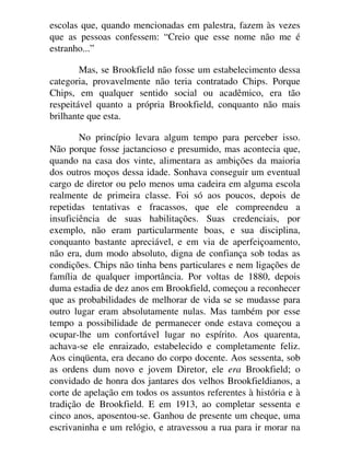 escolas que, quando mencionadas em palestra, fazem às vezes
que as pessoas confessem: “Creio que esse nome não me é
estranho...”
Mas, se Brookfield não fosse um estabelecimento dessa
categoria, provavelmente não teria contratado Chips. Porque
Chips, em qualquer sentido social ou acadêmico, era tão
respeitável quanto a própria Brookfield, conquanto não mais
brilhante que esta.
No princípio levara algum tempo para perceber isso.
Não porque fosse jactancioso e presumido, mas acontecia que,
quando na casa dos vinte, alimentara as ambições da maioria
dos outros moços dessa idade. Sonhava conseguir um eventual
cargo de diretor ou pelo menos uma cadeira em alguma escola
realmente de primeira classe. Foi só aos poucos, depois de
repetidas tentativas e fracassos, que ele compreendeu a
insuficiência de suas habilitações. Suas credenciais, por
exemplo, não eram particularmente boas, e sua disciplina,
conquanto bastante apreciável, e em via de aperfeiçoamento,
não era, dum modo absoluto, digna de confiança sob todas as
condições. Chips não tinha bens particulares e nem ligações de
família de qualquer importância. Por voltas de 1880, depois
duma estadia de dez anos em Brookfield, começou a reconhecer
que as probabilidades de melhorar de vida se se mudasse para
outro lugar eram absolutamente nulas. Mas também por esse
tempo a possibilidade de permanecer onde estava começou a
ocupar-lhe um confortável lugar no espírito. Aos quarenta,
achava-se ele enraizado, estabelecido e completamente feliz.
Aos cinqüenta, era decano do corpo docente. Aos sessenta, sob
as ordens dum novo e jovem Diretor, ele era Brookfield; o
convidado de honra dos jantares dos velhos Brookfieldianos, a
corte de apelação em todos os assuntos referentes à história e à
tradição de Brookfield. E em 1913, ao completar sessenta e
cinco anos, aposentou-se. Ganhou de presente um cheque, uma
escrivaninha e um relógio, e atravessou a rua para ir morar na
 