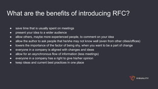 What are the benefits of introducing RFC?
● save time that is usually spent on meetings
● present your idea to a wider audience
● allow others, maybe more experienced people, to comment on your idea
● allow the author to ask people that he/she may not know well (even from other cities/offices)
● lowers the importance of the factor of being shy, when you want to be a part of change
● everyone in a company is aligned with changes and ideas
● allow for an asynchronous flow of information (less meetings)
● everyone in a company has a right to give his/her opinion
● keep ideas and current best practices in one place
 