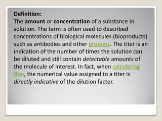 Definition:
The amount or concentration of a substance in
solution. The term is often used to described
concentrations of biological molecules (bioproducts)
such as antibodies and other proteins. The titer is an
indication of the number of times the solution can
be diluted and still contain detectable amounts of
the molecule of interest. In fact, when calculating
titer, the numerical value assigned to a titer is
directly indicative of the dilution factor.
 