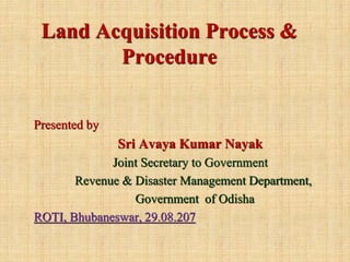 Land Acquisition Process &
Procedure
Presented by
Sri Avaya Kumar Nayak
Joint Secretary to Government
Revenue & Disaster Management Department,
Government of Odisha
ROTI, Bhubaneswar, 29.08.207
 