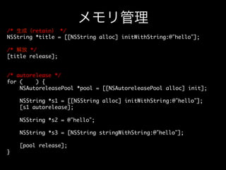 メモリ管理
/* 生成（retain） */	
NSString *title = [[NSString alloc] initWithString:@”hello”];	
	
/* 解放 */	
[title release];	
	
	
/* autorelease */	
for (;;) {	
NSAutoreleasePool *pool = [[NSAutoreleasePool alloc] init];	
	
NSString *s1 = [[NSString alloc] initWithString:@”hello”];	
[s1 autorelease];	
	
NSString *s2 = @”hello”;	
	
NSString *s3 = [NSString stringWithString:@”hello”];	
	
[pool release];	
}	

 