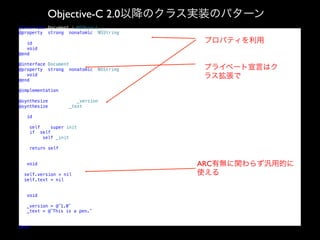 Objective-C 2.0以降のクラス実装のパターン
@interface Document : NSObject!
@property (strong, nonatomic) NSString *version;!
!
- (id)init;!
- (void)dealloc;!
@end!

プロパティを利用

!

@interface Document ()!
@property (strong, nonatomic) NSString *text;!
- (void)_init;!
@end!

プライベート宣言はク
ラス拡張で

!

@implementation Document!
!
@synthesize version = _version;!
@synthesize text = _text;!
!

- (id)init!
{!
self = [super init];!
if (self) {!
[self _init];!
}!
return self;!
}!
!

- (void)dealloc!
{!
self.version = nil;!
self.text = nil;!
}!
!
- (void)_init!
{!
_version = @”1.0”;!
_text = @”This is a pen.”;!
}!
!
@end!

ARC有無に関わらず汎用的に
使える

 