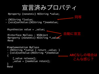 宣言済みプロパティ
@property (nonatmic) NSString *value;	
- (NSString *)value;	
- (void)setValue:(NSString *)newValue;	

同等

@synthesize value = _value;	
@interface MyClass : NSObject	
@property (nonatmic) NSString *_value;	
@end	
@implementation MyClass	
- (NSString *)value { return _value; }	
- (void)setValue:(NSString *)newValue	
{	
[_value release];	
_value = [newValue retain];	
}	
@end	

自動に宣言

ARCなしの場合は	

こんな感じ？

 