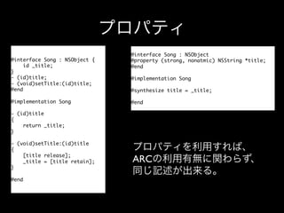 プロパティ
@interface Song : NSObject {	
id _title;	
}	
- (id)title;	
- (void)setTitle:(id)title;	
@end	
	
@implementation Song	
	
- (id)title	
{	
return _title;	
}	
	
- (void)setTitle:(id)title	
{	
[title release];	
_title = [title retain];	
}	
	
@end	

@interface Song : NSObject	
@property (strong, nonatmic) NSString *title;	
@end	
	
@implementation Song	
	
@synthesize title = _title;	
	
@end	

プロパティを利用すれば、
ARCの利用有無に関わらず、
同じ記述が出来る。

 