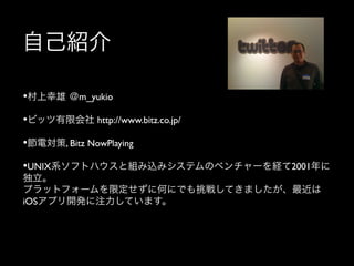自己紹介
• 村上幸雄 ＠m_yukio	

	


• ビッツ有限会社 http://www.bitz.co.jp/	

	


• 節電対策, Bitz NowPlaying, RFC Viewer(申請中)	

	


• UNIX系ソフトハウスと組み込みシステムのベンチャーを経て2001年に
独立。
プラットフォームを限定せずに何にでも挑戦してきましたが、最近は
iOSアプリ開発に注力しています。

 