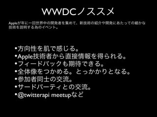 WWDCノススメ
Appleが年に一回世界中の開発者を集めて、新技術の紹介や開発にあたっての細かな
技術を説明する為のイベント。

• 方向性を肌で感じる。	

• Apple技術者から直接情報を得られる。	

• フィードバックも期待できる。	

• 全体像をつかめる。とっかかりとなる。	

• 参加者同士の交流。	

• サードパーティとの交流。	

• @twitterapi meetupなど

 