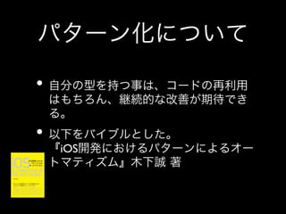 パターン化について
•  自分の型を持つ事は、コードの再利用
はもちろん、継続的な改善が期待でき
る。	


•  以下をバイブルとした。

『iOS開発におけるパターンによるオー
トマティズム』木下誠 著

 