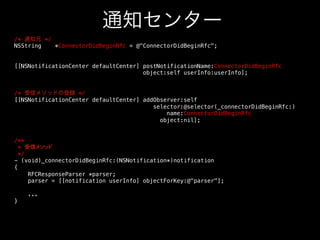 通知センター
/* 通知元 */!
NSString
*ConnectorDidBeginRfc = @ConnectorDidBeginRfc;!
!
!
[[NSNotificationCenter defaultCenter] postNotificationName:ConnectorDidBeginRfc!
object:self userInfo:userInfo];!
!
!
/* 受信メソッドの登録 */!
[[NSNotificationCenter defaultCenter] addObserver:self!
selector:@selector(_connectorDidBeginRfc:) !
name:ConnectorDidBeginRfc!
object:nil];!
!
!
/**!
* 受信メソッド!
*/!
- (void)_connectorDidBeginRfc:(NSNotification*)notification!
{!
RFCResponseParser *parser;!
parser = [[notification userInfo] objectForKey:@parser];!
!
...!
}!

 