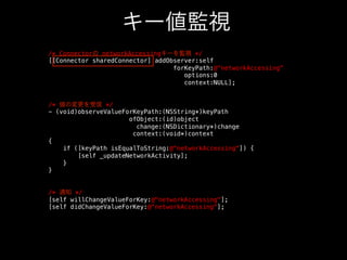 キー値監視
/* Connectorの networkAccessingキーを監視 */!
[[Connector sharedConnector] addObserver:self!
forKeyPath:@networkAccessing!
options:0!
context:NULL];!
!
!
/* 値の変更を受信 */!
- (void)observeValueForKeyPath:(NSString*)keyPath!
ofObject:(id)object!
change:(NSDictionary*)change!
context:(void*)context!
{!
if ([keyPath isEqualToString:@networkAccessing]) {!
[self _updateNetworkActivity];!
}!
}!
!
!
/* 通知 */!
[self willChangeValueForKey:@networkAccessing];!
[self didChangeValueForKey:@networkAccessing];!

 