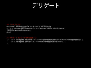 デリゲート

/* プロトコル */!
@protocol RFCResponseParserDelegate NSObject!
- (void)parser:(RFCResponseParser*)parser didReceiveResponse:
(NSURLResponse*)response;!
@end!
!
!
/* デリゲートのメソッドを呼び出す */!
if ([self.delegate respondsToSelector:@selector(parser:didReceiveResponse:)]) {!
[self.delegate parser:self didReceiveResponse:response];!
}!

 
