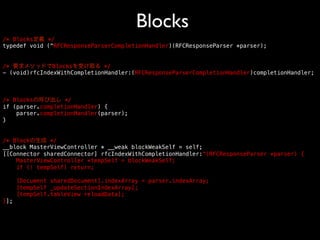 Blocks	

/* Blocks定義 */!
typedef void (^RFCResponseParserCompletionHandler)(RFCResponseParser *parser);!
!
!
/* 要求メソッドでBlocksを受け取る */!
- (void)rfcIndexWithCompletionHandler:(RFCResponseParserCompletionHandler)completionHandler;!
!
!
!
/* Blocksの呼び出し */!
if (parser.completionHandler) {!
parser.completionHandler(parser);!
}!
!
!
/* Blockの生成 */!
__block MasterViewController * __weak blockWeakSelf = self;!
[[Connector sharedConnector] rfcIndexWithCompletionHandler:^(RFCResponseParser *parser) {!
MasterViewController *tempSelf = blockWeakSelf;!
if (! tempSelf) return;!
!
[Document sharedDocument].indexArray = parser.indexArray;!
[tempSelf _updateSectionIndexArray];!
[tempSelf.tableView reloadData];!
}];!

 