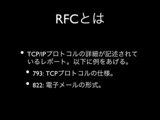 RFCとは
•  TCP/IPプロトコルの詳細が記述されて
いるレポート。以下に例をあげる。	


•  793: TCPプロトコルの仕様。	

•  822: 電子メールの形式。

 