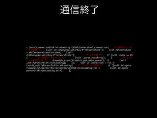 アプリのデリゲート

通信中インジケータ

@implementation AppDelegate- (BOOL)application:(UIApplication *)application	
willFinishLaunchingWithOptions:(NSDictionary *)launchOptions{
/*
ConnectのnetworkAccessingキーを監視 */
[[Connector sharedConnector]
addObserver:self
forKeyPath:@networkAccessing
options:
0
context:NULL];
return YES;}(void)observeValueForKeyPath:(NSString*)keyPath
ofObject:(id)object
change:(NSDictionary*)change
context:(void*)context{
/* networkAccessingキーに変化あり */
if
([keyPath isEqualToString:@networkAccessing]) {
[self
_updateNetworkActivity];
}}- (void)_updateNetworkActivity{
/* 通信中な
らインジケータを表示 */
[UIApplication
sharedApplication].networkActivityIndicatorVisible
= [Connector
sharedConnector].networkAccessing;}@end	

真：表示	

偽：非表示

ココ

 