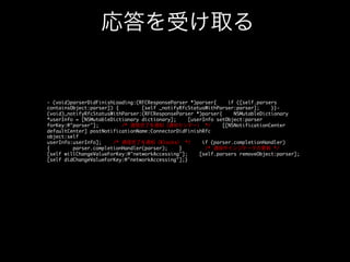 受信データの格納

- (void)connection:(NSURLConnection*)connection didReceiveResponse:
(NSURLResponse*)response{
/* デリゲートに通知 */
if ([self.delegate
respondsToSelector:@selector(parser:didReceiveResponse:)]) {	
/* 主スレッドで実行 */
dispatch_async(dispatch_get_main_queue(),
^{
[self.delegate parser:self didReceiveResponse:response];
});
}}(void)connection:(NSURLConnection*)connection didReceiveData:(NSData*)data{
/* 受信したデータ
をバッファに格納 */
[self.downloadedData appendData:data];
/* デリゲートに通知 */
if
([self.delegate respondsToSelector:@selector(parser:didReceiveData:)]) {	
/* 主スレッドで実行 */
dispatch_async(dispatch_get_main_queue(),
^{
[self.delegate parser:self didReceiveData:data];
});
}}	

 