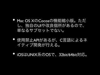 •  Mac OS XのCocoaの機能縮小版。ただ

し、独自のUIや改良個所があるので、
単なるサブセットでない。	


•  使用禁止APIがあるが、C言語によるネ
イティブ開発が行える。	


•  iOSはUNIX系のOSで、32bit/64bit対応。

 