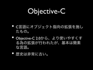 Objective-C	

•  C言語にオブジェクト指向の拡張を施し
たもの。	


•  Objective-C 2.0から、より使いやすくす
る為の拡張が行われたが、基本は簡素
な言語。	


•  歴史は非常に古い。

 