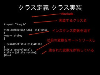 クラス定義 クラス実装
#include	

実装するクラス名
#import “Song.h”	
	
@implementation Song- (id)title	
インスタンス変数を返す
{	
return title;	
}	
以前の変数をオートリリースし
	
- (void)setTitle:(id)aTitle	
{	
[title autorelease];	
渡された変数を所有している
title = [aTitle retain];	
}@end	

 