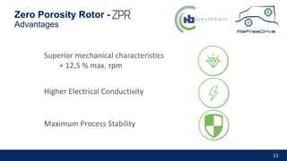 11
Zero Porosity Rotor -
Advantages
Superior mechanical characteristics
+ 12,5 % max. rpm
Maximum Process Stability
Higher Electrical Conductivity
 
