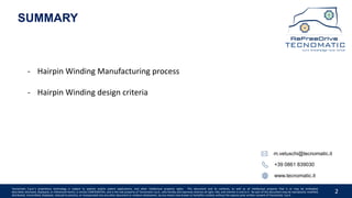 2
SUMMARY
- Hairpin Winding Manufacturing process
- Hairpin Winding design criteria
+39 0861 839030
www.tecnomatic.it
m.vetuschi@tecnomatic.it
Tecnomatic S.p.A.’s proprietary technology is subject to patents and/or patent applications, and other intellectual property rights. This document and its contents, as well as all intellectual property that is or may be embodied,
described, disclosed, displayed, or referenced herein, is strictly CONFIDENTIAL, and is the sole property of Tecnomatic S.p.A., who hereby and expressly reserves all right, title, and interest in and to it. No part of this document may be reproduced, modified,
distributed, transmitted, displayed, reduced to practice, or incorporated into any other document or medium whatsoever, by any means now known or hereafter created, without the express prior written consent of Tecnomatic. S.p.A.
 