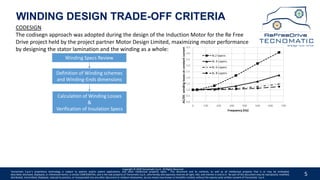 5
WINDING DESIGN TRADE-OFF CRITERIA
Winding Specs Review
Calculation of Winding Losses
&
Verification of Insulation Specs
Definition of Winding schemes
and Winding-Ends dimensions
Copyright © 2020 Tecnomatic S.p.A. All Rights Reserved
Tecnomatic S.p.A.’s proprietary technology is subject to patents and/or patent applications, and other intellectual property rights. This document and its contents, as well as all intellectual property that is or may be embodied,
described, disclosed, displayed, or referenced herein, is strictly CONFIDENTIAL, and is the sole property of Tecnomatic S.p.A., who hereby and expressly reserves all right, title, and interest in and to it. No part of this document may be reproduced, modified,
distributed, transmitted, displayed, reduced to practice, or incorporated into any other document or medium whatsoever, by any means now known or hereafter created, without the express prior written consent of Tecnomatic. S.p.A.
CODESIGN
The codisegn approach was adopted during the design of the Induction Motor for the Re Free
Drive project held by the project partner Motor Design Limited, maximizing motor performance
by designing the stator lamination and the winding as a whole:
 