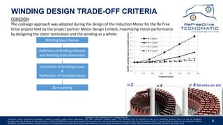 6
WINDING DESIGN TRADE-OFF CRITERIA
3D modelling
Winding Specs Review
Calculation of Winding Losses
&
Verification of Insulation Specs
Definition of Winding schemes
and Winding-Ends dimensions
Copyright © 2020 Tecnomatic S.p.A. All Rights Reserved
Tecnomatic S.p.A.’s proprietary technology is subject to patents and/or patent applications, and other intellectual property rights. This document and its contents, as well as all intellectual property that is or may be embodied,
described, disclosed, displayed, or referenced herein, is strictly CONFIDENTIAL, and is the sole property of Tecnomatic S.p.A., who hereby and expressly reserves all right, title, and interest in and to it. No part of this document may be reproduced, modified,
distributed, transmitted, displayed, reduced to practice, or incorporated into any other document or medium whatsoever, by any means now known or hereafter created, without the express prior written consent of Tecnomatic. S.p.A.
N.2 N.4 N. 8 flat wires per slot
CODESIGN
The codisegn approach was adopted during the design of the Induction Motor for the Re Free
Drive project held by the project partner Motor Design Limited, maximizing motor performance
by designing the stator lamination and the winding as a whole:
 