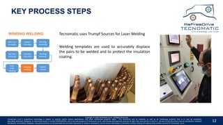 12
KEY PROCESS STEPS
Wire Cut
to length
Hairpin
Forming
Winding
Assembly
Winding
Insertion
Insertion
into stack
Slot liner
Forming
Free-
ends
Twisting
Winding
Welding
Quality
Checks
WINDING WELDING
Copyright © 2020 Tecnomatic S.p.A. All Rights Reserved
Tecnomatic uses Trumpf Sources for Laser Welding
Welding templates are used to accurately displace
the pairs to be welded and to protect the insulation
coating.
Tecnomatic S.p.A.’s proprietary technology is subject to patents and/or patent applications, and other intellectual property rights. This document and its contents, as well as all intellectual property that is or may be embodied,
described, disclosed, displayed, or referenced herein, is strictly CONFIDENTIAL, and is the sole property of Tecnomatic S.p.A., who hereby and expressly reserves all right, title, and interest in and to it. No part of this document may be reproduced, modified,
distributed, transmitted, displayed, reduced to practice, or incorporated into any other document or medium whatsoever, by any means now known or hereafter created, without the express prior written consent of Tecnomatic. S.p.A.
 