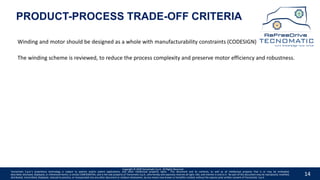 14
Copyright © 2020 Tecnomatic S.p.A. All Rights Reserved
The winding scheme is reviewed, to reduce the process complexity and preserve motor efficiency and robustness.
Winding and motor should be designed as a whole with manufacturability constraints (CODESIGN)
Tecnomatic S.p.A.’s proprietary technology is subject to patents and/or patent applications, and other intellectual property rights. This document and its contents, as well as all intellectual property that is or may be embodied,
described, disclosed, displayed, or referenced herein, is strictly CONFIDENTIAL, and is the sole property of Tecnomatic S.p.A., who hereby and expressly reserves all right, title, and interest in and to it. No part of this document may be reproduced, modified,
distributed, transmitted, displayed, reduced to practice, or incorporated into any other document or medium whatsoever, by any means now known or hereafter created, without the express prior written consent of Tecnomatic. S.p.A.
PRODUCT-PROCESS TRADE-OFF CRITERIA
 