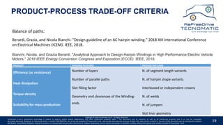 19
Copyright © 2020 Tecnomatic S.p.A. All Rights Reserved
Tecnomatic S.p.A.’s proprietary technology is subject to patents and/or patent applications, and other intellectual property rights. This document and its contents, as well as all intellectual property that is or may be embodied,
described, disclosed, displayed, or referenced herein, is strictly CONFIDENTIAL, and is the sole property of Tecnomatic S.p.A., who hereby and expressly reserves all right, title, and interest in and to it. No part of this document may be reproduced, modified,
distributed, transmitted, displayed, reduced to practice, or incorporated into any other document or medium whatsoever, by any means now known or hereafter created, without the express prior written consent of Tecnomatic. S.p.A.
Balance of paths:
Berardi, Grazia, and Nicola Bianchi. "Design guideline of an AC hairpin winding." 2018 XIII International Conference
on Electrical Machines (ICEM). IEEE, 2018.
Bianchi, Nicola, and Grazia Berardi. "Analytical Approach to Design Hairpin Windings in High Performance Electric Vehicle
Motors." 2018 IEEE Energy Conversion Congress and Exposition (ECCE). IEEE, 2018.
PRODUCT-PROCESS TRADE-OFF CRITERIA
PRODUCT WINDING FEATURES PROCESS FEATURES
Efficiency (ac resistance)
Heat dissipation
Torque density
Suitability for mass production
Number of layers
Number of parallel paths
Slot filling factor
Geometry and clearances of the Winding-
ends
N. of segment length variants
N. of hairpin shape variants
Interleaved or independent crowns
N. of welds
N. of jumpers
Slot liner geometry
 
