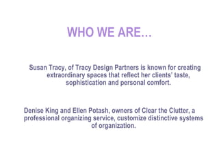 WHO WE ARE… Susan Tracy, of Tracy Design Partners is known for creating extraordinary spaces that reflect her clients’ taste, sophistication and personal comfort. Denise King and Ellen Potash, owners of Clear the Clutter, a professional organizing service, customize distinctive systems of organization. 
