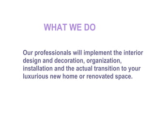 WHAT WE DO Our professionals will implement the interior design and decoration, organization, installation and the actual transition to your luxurious new home or renovated space. 