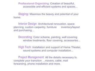 Professional Organizing :   Creation of beautiful,  accessible and efficient systems and spaces... Staging :   Maximize the beauty and potential of your  home . Interior Design :   Architectural renovation, space  planning, custom carpentry, furniture  inventory/layout  and purchasing… Decorating :   Color scheme, painting, wall covering window treatments, floor covering, accessories... High Tech :   Installation and support of Home Theater,  sound systems and computer installation... Project Management :   All the details necessary to  complete your transition …movers, cable, mail  forwarding, phone installation and more. 