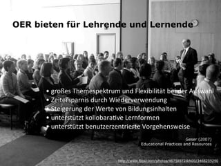 OER bieten für Lehrende und Lernende




      •	
  großes	
  Themespektrum	
  und	
  Flexibilität	
  bei	
  der	
  Auswahl
      •	
  Zeitersparnis	
  durch	
  Wiederverwendung
      •	
  Steigerung	
  der	
  Werte	
  von	
  Bildungsinhalten
      •	
  unterstützt	
  kollobaraKve	
  Lernformen
      •	
  unterstützt	
  benutzerzentrierte	
  Vorgehensweise
                                                                        Geser (2007)
                                                 Educational Practices and Resources



                                      http://www.flickr.com/photos/46758972@N00/3468259290
 