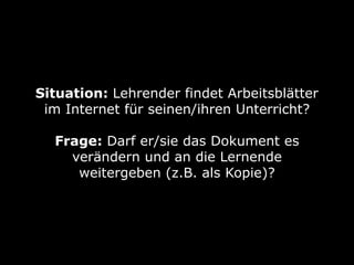 Situation: Lehrender findet Arbeitsblätter
 im Internet für seinen/ihren Unterricht?

  Frage: Darf er/sie das Dokument es
    verändern und an die Lernende
     weitergeben (z.B. als Kopie)?
 