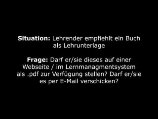 Situation: Lehrender empfiehlt ein Buch
           als Lehrunterlage

    Frage: Darf er/sie dieses auf einer
  Webseite / im Lernmanagmentsystem
als .pdf zur Verfügung stellen? Darf er/sie
        es per E-Mail verschicken?
 