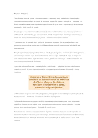 Princípios fisiológicos
Como princípio básico do Método Pilates identificamos o Controle do Centro. Joseph Pilates acreditava que o
controle do centro era a essência do controle do movimento humano. Ele chamou o princípio de "Contrologia" e o
definiu como a Ciência e a Arte de coordenar o desenvolvimento do corpo, mente e espírito, através de movimentos
naturais sob o rígido controle da vontade.
Este princípio busca o enrijecimento e fortalecimento do músculo abdominal transverso, músculo esse, intrínseco e
estabilizador da coluna vertebral, que quando solicitado, além de proteger a coluna, faz com que os movimentos se
tornem mais precisos, facilitando a correção postural e melhorando o movimento dinâmico.
O movimento deve ser realizado com o máximo de seu controle, deixando-o fluir de forma harmônica e sem
interrupções, promovendo ao máximo uma estabilidade dinâmica, através da conscientização individual da sua
imagem corporal.
A função respiratória exerce um papel importante no Método, pois ela organiza o movimento. Dessa forma, promove
uma conexão que transmite forças de modo eficaz através de todo o corpo. A interação de forças ou sinergia que
existe entre o assoalho pélvico, região abdominal e torácica, permite uma conexão que é um dos componentes mais
essenciais no sequenciamento de movimento.
A partir daí, podemos afirmar que a respiração facilita a estabilização e a articulação da coluna, o deslizamento
escapular, o controle do centro, o alongamento axial, estimula a oxigenação do sangue, favorecendo o sistema
circulatório.
O Método Pilates não possui contra-indicações para a sua prática, porém devemos adotar precauções na aplicação do
Método com vistas a identificar as características individuais de cada paciente.
Disfunções do Sistema nervoso central e periférico continuam a serem investigados como fontes de patologias
ortopédicas. O sistema nervoso pode se tornar temporariamente comprometido, se tornar isquêmico, e provocar
sintomas de dor, parestesias, fraqueza e diminuição do controle motor.
Normalmente estes sintomas e sinais apresentam um diagnóstico tradicional ortopédico, mas não respondem aos
tratamentos ortopédicos tradicionais, como cinesioterapia, eletrotermoterapia e alongamento muscular. Praticantes do
Método obtêm sucesso na diminuição dos sintomas através da mobilização do sistema nervoso e de seu tecido
conectivo.
 