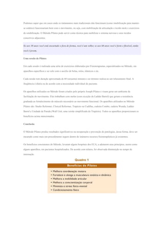 Podemos supor que em casos onde os tratamentos mais tradicionais não funcionam (como imobilização para manter-
se estático) funcionariam bem com o movimento, ou seja, com mobilização de articulação e tecido mole e exercícios
de estabilização. O Método Pilates pode servir como técnica para mobilizar o sistema nervoso e seus tecidos
conectivos adjacentes.
Se aos 30 anos você está encurtado e fora de forma, você é um velho; se aos 60 anos você é forte e flexível, então
você é jovem.
Uma sessão de Pilates
Em cada sessão é realizada uma série de exercícios elaborados por Fisioterapeutas, especializados no Método, em
aparelhos específicos e no solo com o auxílio de bolas, rolos, elásticos e etc.
Cada sessão tem duração aproximada de 60 (sessenta) minutos e ao término realiza-se um relaxamento final. A
freqüência é diária ou de acordo com a necessidade individual do paciente.
Os aparelhos utilizados no Método foram criados pelo próprio Joseph Pilates e visam gerar um ambiente de
facilitação do movimento. Eles trabalham com molas (com exceção do Ladder Barrel) que geram a resistência
graduada ao fortalecimento do músculo necessário ao movimento funcional. Os aparelhos utilizados no Método
Pilates são: Studio Reformer, Clinical Reformer, Trapézio ou Cadillac, cadeira Combo, cadeira Wunda, Ladder
Barrel e Unidade de Parede (Wall Unit, uma versão simplificada do Trapézio). Todos os aparelhos proporcionam os
benefícios acima mencionados.
Conclusão
O Método Pilates produz resultados significativos na recuperação e prevenção de patologias, dessa forma, deve ser
encarado como mais um procedimento seguro dentro de inúmeros recursos fisioterapêuticos já existentes.
Os benefícios consistentes do Método, levaram alguns hospitais dos EUA, a adotarem seus princípios, assim como
alguns aparelhos, em pacientes hospitalizados. De acordo com relatos, foi observada diminuição no tempo de
internação.
 
