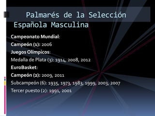 Palmarés de la Selección
 Española Masculina
Campeonato Mundial:
Campeón (1): 2006
Juegos Olímpicos:
Medalla de Plata (3): 1914, 2008, 2012
EuroBasket:
Campeón (2): 2009, 2011
Subcampeón (6): 1935, 1973, 1983, 1999, 2003, 2007
Tercer puesto (2): 1991, 2001
 