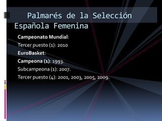 Palmarés de la Selección
Española Femenina
Campeonato Mundial:
Tercer puesto (1): 2010
EuroBasket:
Campeona (1): 1993.
Subcampeona (1): 2007.
Tercer puesto (4): 2001, 2003, 2005, 2009.
 