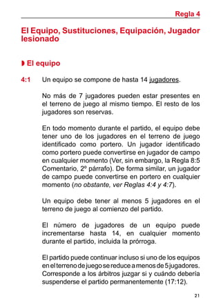 Regla 4

El Equipo, Sustituciones, Equipación, Jugador
lesionado

 El equipo

4:1	   Un equipo se compone de hasta 14 jugadores.

	      No más de 7 jugadores pueden estar presentes en
       el terreno de juego al mismo tiempo. El resto de los
       jugadores son reservas.

	      En todo momento durante el partido, el equipo debe
       tener uno de los jugadores en el terreno de juego
       identificado como portero. Un jugador identificado
       como portero puede convertirse en jugador de campo
       en cualquier momento (Ver, sin embargo, la Regla 8:5
       Comentario, 2º párrafo). De forma similar, un jugador
       de campo puede convertirse en portero en cualquier
       momento (no obstante, ver Reglas 4:4 y 4:7).

	      Un equipo debe tener al menos 5 jugadores en el
       terreno de juego al comienzo del partido.

	      El número de jugadores de un equipo puede
       incrementarse hasta 14, en cualquier momento
       durante el partido, incluida la prórroga.

	      El partido puede continuar incluso si uno de los equipos
       en el terreno de juego se reduce a menos de 5 jugadores.
       Corresponde a los árbitros juzgar si y cuándo debería
       suspenderse el partido permanentemente (17:12).
                                                             21
 