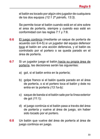 Regla 6

        el balón es tocado por algún otro jugador de cualquiera
        de los dos equipos (12:1 2º párrafo, 13:3).
	
	       Se permite tocar el balón cuando está en el aire sobre
        el area de portería, siempre y cuando eso esté en
        conformidad con las reglas 7:1 y 7:8.

6:6 	   El juego continúa (mediante un saque de portería de
        acuerdo con 6:4-5) si un jugador del equipo defensor
        toca el balón en una acción defensiva, y el balón es
        controlado por el portero o se queda parado en el
        área de portería.

6:7 	   Si un jugador juega el balón hacia su propia área de
        portería, las decisiones serán las siguientes:

        a)	 gol, si el balón entra en la portería;

        b) 	 golpe franco si el balón queda parado en el área
             de portería, o si el portero toca el balón y éste no
             entra en la portería (13:1a-b);

        c) 	 saque de banda si el balón sale por la línea exterior
             de gol (11:1);

        d) 	 el juego continúa si el balón pasa a través del área
             de portería y vuelve al área de juego, sin haber
             sido tocado por el portero.

6:8	    Un balón que vuelve del área de portería al área de
        juego continúa en juego.


                                                                33
 