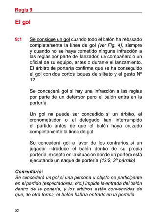 Regla 9

El gol

9:1 	   Se consigue un gol cuando todo el balón ha rebasado
        completamente la línea de gol (ver Fig. 4), siempre
        y cuando no se haya cometido ninguna infracción a
        las reglas por parte del lanzador, un compañero o un
        oficial de su equipo, antes o durante el lanzamiento.
        El árbitro de portería confirma que se ha conseguido
        el gol con dos cortos toques de silbato y el gesto Nº
        12.

	       Se concederá gol si hay una infracción a las reglas
        por parte de un defensor pero el balón entra en la
        portería.

	       Un gol no puede ser concedido si un árbitro, el
        cronometrador o el delegado han interrumpido
        el partido antes de que el balón haya cruzado
        completamente la línea de gol.

	       Se concederá gol a favor de los contrarios si un
        jugador introduce el balón dentro de su propia
        portería, excepto en la situación donde un portero está
        ejecutando un saque de portería (12:2, 2º párrafo)

Comentario:
Se concederá un gol si una persona u objeto no participante
en el partido (espectadores, etc.) impide la entrada del balón
dentro de la portería, y los árbitros están convencidos de
que, de otra forma, el balón habría entrado en la portería.


52
 