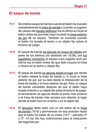 Regla 11

El saque de banda

11:1 	 Se ordena saque de banda cuando el balón ha cruzado
       completamente la línea de banda o cuando un jugador
       de campo del equipo defensor fue el último en tocar el
       balón antes de que éste haya cruzado la línea exterior
       de gol de su equipo. También se concede cuando
       el balón ha tocado el techo o un objeto fijo sobre el
       terreno de juego.

11:2 	 El saque de banda se ejecuta sin toque de silbato por
       parte de los árbitros (no obstante ver 15:5b), por los
       jugadores contrarios al equipo cuyo jugador tocó por
       última vez el balón antes de que éste cruzara la línea
       o tocara en el techo u objeto fijo.

11:3 	 El saque de banda se ejecuta desde el lugar por donde
       el balón rebasó la línea de banda o, si cruzó la línea
       exterior de gol, por su lado desde la intersección de la
       línea de banda y la línea exterior de gol. Para un saque
       de banda concedido después de que el balón haya
       tocado el techo o un objeto fijo sobre el terreno de juego,
       el lanzamiento se ejecuta desde el punto más próximo
       a la línea de banda más cercana con relación al lugar
       donde el balón tocó en el techo o en el objeto fijo.

11:4 	 El lanzador debe estar con un pie sobre de la línea
       de banda (15:6) y permanecer en esa posición hasta
       que el balón ha salido de su mano (15:7 – párrafos 2º
       y 3º, 13:1a). No hay restricciones para la colocación
       del segundo pie.
                                                                57
 