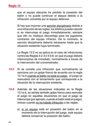 Regla 13

       que el equipo atacante ha perdido la posesión del
       balón o no puede continuar el ataque debido a la
       infracción cometida por el equipo defensor.

	      Si hay que imponer una sanción disciplinaria debido a
       una infracción de las reglas, los árbitros pueden decidir
       si se interrumpe el juego inmediatamente, siempre
       que ello no implique desventaja para los jugadores
       contrarios del equipo infractor. De lo contrario, la
       sanción disciplinaria debería retrasarse hasta que la
       situación existente haya terminado.

	      La Regla 13:2 no se aplica en el caso de infracciones
       contra las Reglas 4:2-3 ó 4:5-6, en que el juego deberá
       interrumpirse de inmediato, normalmente a través de
       la intervención del cronometrador.

13:3 	 Si se comete una infracción que normalmente se
       sanciona con un golpe franco de acuerdo con la regla
       13:1a-b cuando el balón no está en juego, el juego se
       reanudará con el lanzamiento que corresponde a la
       situación de la interrupción existente.

13:4 	 Además de las situaciones indicadas en la Regla
       13:1a-b, se señala también golpe franco para reanudar
       el juego en aquellas situaciones en que el juego se
       interrumpe (por ejemplo, cuando el balón está en juego),
       incluso cuando no ha habido infracción a las reglas:

       a)	 si un equipo está en posesión del balón en el
           momento de la interrupción del juego, este equipo
           deberá conservar la posesión del balón;

62
 