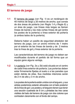 Regla 1

El terreno de juego

1:1	    El terreno de juego (ver Fig. 1) es un rectángulo de
        40 metros de largo y 20 metros de ancho, que consta
        de dos áreas de portería (ver Regla 1:4 y Regla 6) y
        un área de juego. Las líneas más largas se llaman
        líneas de banda y las más cortas líneas de gol (entre
        los postes de la portería) o línea exterior de portería
        (a ambos lados de la portería).

	       Debería haber un pasillo de seguridad alrededor del
        terreno de juego, con un ancho mínimo de 1 metro
        por el exterior de las líneas de banda y de 2 metros
        tras la línea de gol y línea exterior de la portería.

	       Las características del terreno de juego no deben ser
        modificadas durante el partido de tal forma que un
        equipo gane alguna ventaja.

1:2 	   La portería (ver Fig. 2a y 2b) está situada en el centro
        de cada línea exterior de portería. Las porterías deben
        estar firmemente fijadas al suelo o a las paredes que
        están detrás de ellas. Sus medidas interiores serán
        de 2 m de alto y 3 m de ancho.

	       Los postes de la portería están unidos con el larguero, y sus
        aristas posteriores estarán alineadas con el lado posterior
        de la línea de gol. Los postes y el larguero tienen que tener
        una sección cuadrada de 8 cm y pintadas las tres caras
        visibles del lado del terreno de juego con dos colores que
        contrasten claramente con el fondo del campo.
6
 