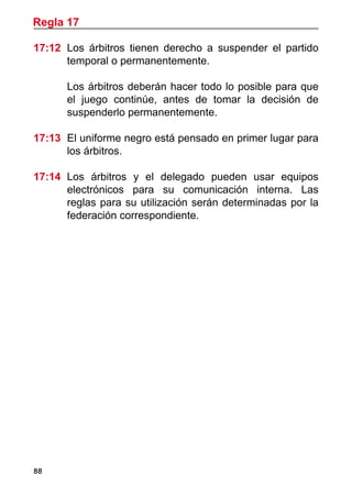 Regla 17

17:12	 Los árbitros tienen derecho a suspender el partido
       temporal o permanentemente.

	     Los árbitros deberán hacer todo lo posible para que
      el juego continúe, antes de tomar la decisión de
      suspenderlo permanentemente.

17:13 	El uniforme negro está pensado en primer lugar para
       los árbitros.

17:14	 Los árbitros y el delegado pueden usar equipos
       electrónicos para su comunicación interna. Las
       reglas para su utilización serán determinadas por la
       federación correspondiente.




88
 